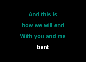 And this is

how we will end

With you and me
bent