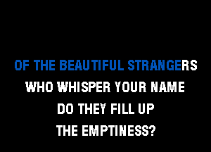 OF THE BERUTIFUL STRANGERS
WHO WHISPER YOUR NAME
DO THEY FILL UP
THE EMPTIHESS?