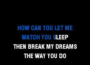 HOW CAN YOU LET ME
WATCH YOU SLEEP
THEN BREAK MY DREAMS
THE WM YOU DO
