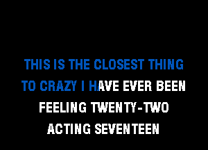 THIS IS THE CLOSEST THING
T0 CRAZY I HAVE EVER BEEN
FEELING TWENTY-TWO
ACTING SEVEHTEEH