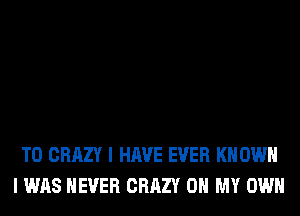 T0 CRAZY I HAVE EVER KN OWN
I WAS NEVER CRAZY OH MY OWN