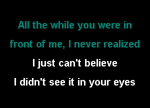 All the while you were in
front of me, I never realized

ljust can't believe

I didn't see it in your eyes