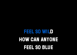 FEEL SO WILD
HOW CAN ANYONE
FEEL 80 BLUE