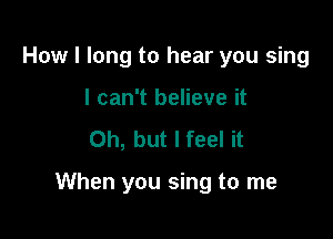 How I long to hear you sing
I can't believe it
Oh, but I feel it

When you sing to me