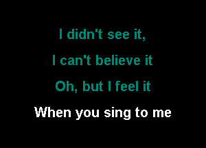 I didn't see it,
I can't believe it
Oh, but I feel it

When you sing to me