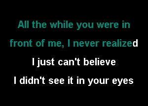 All the while you were in
front of me, I never realized

ljust can't believe

I didn't see it in your eyes