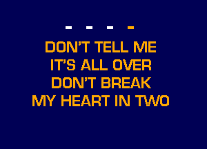 DON'T TELL ME
ITS ALL OVER

DON'T BREAK
MY HEART IN TWO