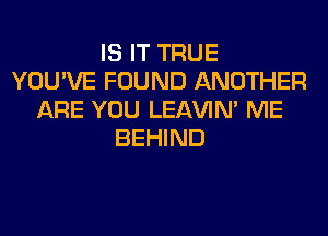 IS IT TRUE
YOU'VE FOUND ANOTHER
ARE YOU LEl-W'IN' ME
BEHIND