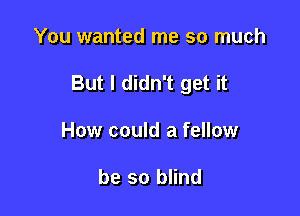 You wanted me so much

But I didn't get it

How could a fellow

be so blind