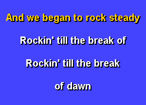 And we began to rock steady

Rockin' till the break of
Rockin' till the break

of dawn