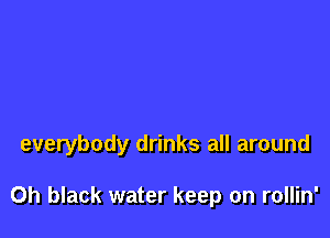 everybody drinks all around

0h black water keep on rollin'