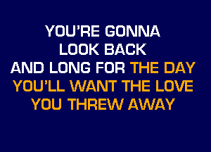 YOU'RE GONNA
LOOK BACK
AND LONG FOR THE DAY
YOU'LL WANT THE LOVE
YOU THREW AWAY