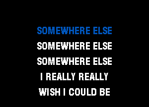 SOMEWHERE ELSE
SOMEWHERE ELSE
SOMEWHERE ELSE
I REALLY REALLY

WISH I COULD BE l