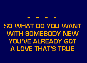 SO WHAT DO YOU WANT
WITH SOMEBODY NEW
YOU'VE ALREADY GOT
A LOVE THAT'S TRUE