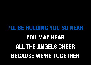 I'LL BE HOLDING YOU SO NEAR
YOU MAY HEAR
ALL THE ANGELS CHEER
BECAUSE WE'RE TOGETHER