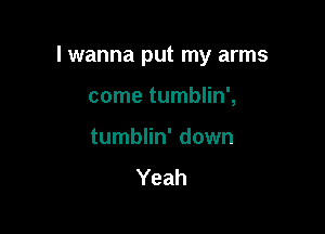 I wanna put my arms

come tumblin',
tumblin' down
Yeah