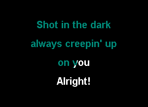 Shot in the dark

always creepin' up

on you
Alright!