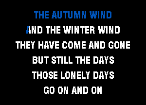 THE AUTUMN WIND
AND THE WINTER WIND
THEY HAVE COME AND GONE
BUT STILL THE DAYS
THOSE LONELY DAYS
GO ON AND ON