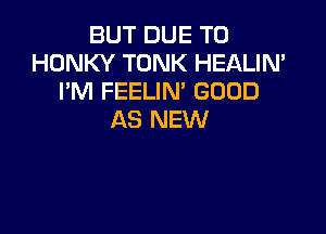 BUT DUE TO
HONKY TONK HEALIN'
I'M FEELIM GOOD

AS NEW