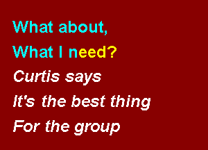What about,
What I need?

Curtis says
It's the best thing
For the group
