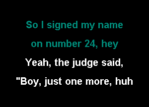 So I signed my name
on number 24, hey

Yeah, the judge said,

Boy, just one more, huh