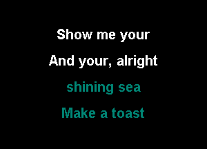Show me your

And your, alright

shining sea

Make a toast