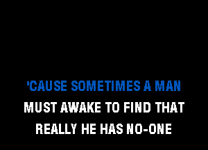 'CAUSE SOMETIMES A MAN
MUST AWAKE TO FIND THAT
REALLY HE HAS HO-OHE