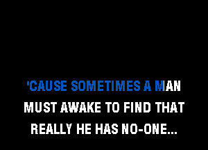 'CAUSE SOMETIMES A MAN
MUST AWAKE TO FIND THAT
REALLY HE HAS HO-OHE...