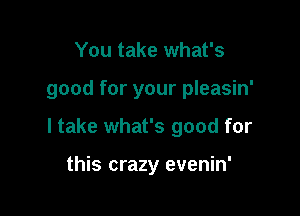 You take what's

good for your pleasin'

I take what's good for

this crazy evenin'