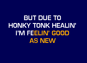 BUT DUE TO
HONKY TONK HEALIN'

I'M FEELIN' GOOD
AS NEW