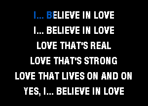 I... BELIEVE IN LOVE
I... BELIEVE IN LOVE
LOVE THAT'S RERL
LOVE THAT'S STRONG
LOVE THAT LIVES ON AND 0
YES, I... BELIEVE IN LOVE