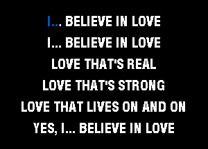 I... BELIEVE IN LOVE
I... BELIEVE IN LOVE
LOVE THAT'S RERL
LOVE THAT'S STRONG
LOVE THAT LIVES ON AND 0
YES, I... BELIEVE IN LOVE