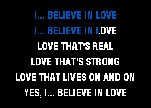I... BELIEVE IN LOVE
I... BELIEVE IN LOVE
LOVE THAT'S RERL
LOVE THAT'S STRONG
LOVE THAT LIVES ON AND 0
YES, I... BELIEVE IN LOVE