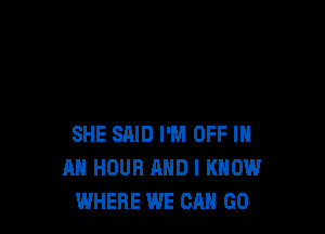 SHE SAID I'M OFF IN
AN HOUR AND I KNOW
WHERE WE GA GU