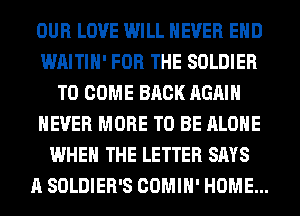 OUR LOVE WILL NEVER EHD
WAITIH' FOR THE SOLDIER
TO COME BACK AGAIN
NEVER MORE TO BE ALONE
WHEN THE LETTER SAYS
A SOLDIER'S COMIH' HOME...