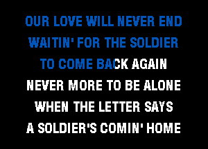 OUR LOVE WILL NEVER EHD
WAITIH' FOR THE SOLDIER
TO COME BACK AGAIN
NEVER MORE TO BE ALONE
WHEN THE LETTER SAYS
A SOLDIER'S COMIH' HOME