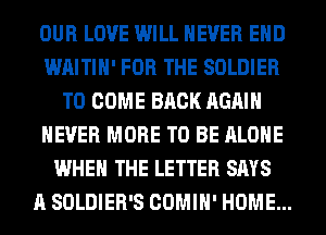 OUR LOVE WILL NEVER EHD
WAITIH' FOR THE SOLDIER
TO COME BACK AGAIN
NEVER MORE TO BE ALONE
WHEN THE LETTER SAYS
A SOLDIER'S COMIH' HOME...