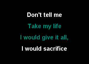 Don't tell me

Take my life

I would give it all,

I would sacrifice