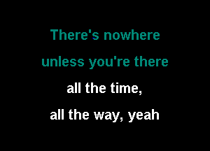 There's nowhere
unless you're there

all the time,

all the way, yeah