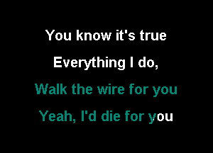 You know it's true
Everything I do,

Walk the wire for you

Yeah, I'd die for you