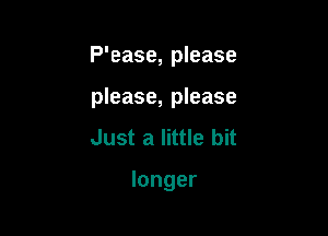 P'ease, please

please, please
Just a little bit

longer