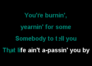 You'r'e burnin',
yearnin' for some

Somebody to tell you

That life ain't a-passin' you by