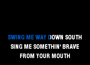 SWING ME WAY DOWN SOUTH
SING ME SOMETHIH' BRAVE
FROM YOUR MOUTH