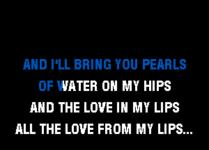AND I'LL BRING YOU PEARLS
OF WATER OH MY HIPS
AND THE LOVE IN MY LIPS
ALL THE LOVE FROM MY LIPS...