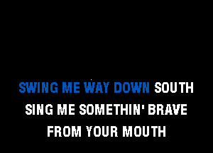 SWING ME WAY DOWN SOUTH
SING ME SOMETHIH' BRAVE
FROM YOUR MOUTH