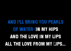 AND I'LL BRING YOU PEARLS
OF WATER OH MY HIPS
AND THE LOVE IN MY LIPS
ALL THE LOVE FROM MY MIPS...