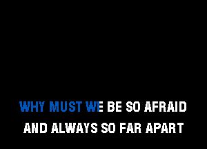 WHY MUST WE BE SO AFRAID
AND ALWAYS SO FAR APART