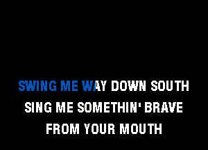 SWING ME WAY DOWN SOUTH
SING ME SOMETHIH' BRAVE
FROM YOUR MOUTH