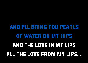 AND I'LL BRING YOU PEARLS
OF WATER OH MY HIPS
AND THE LOVE IN MY LIPS
ALL THE LOVE FROM MY LIPS...