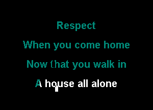 Respect
When you come home

Now that you walk in

A hqluse all alone